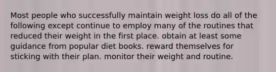 Most people who successfully maintain weight loss do all of the following except continue to employ many of the routines that reduced their weight in the first place. obtain at least some guidance from popular diet books. reward themselves for sticking with their plan. monitor their weight and routine.