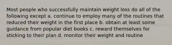 Most people who successfully maintain weight loss do all of the following except a. continue to employ many of the routines that reduced their weight in the first place b. obtain at least some guidance from popular diet books c. reward themselves for sticking to their plan d. monitor their weight and routine