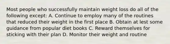 Most people who successfully maintain weight loss do all of the following except: A. Continue to employ many of the routines that reduced their weight in the first place B. Obtain at lest some guidance from popular diet books C. Reward themselves for sticking with their plan D. Monitor their weight and routine