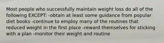 Most people who successfully maintain weight loss do all of the following EXCEPT: -obtain at least some guidance from popular diet books -continue to employ many of the routines that reduced weight in the first place -reward themselves for sticking with a plan -monitor their weight and routine