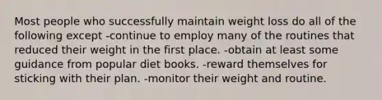 Most people who successfully maintain weight loss do all of the following except -continue to employ many of the routines that reduced their weight in the first place. -obtain at least some guidance from popular diet books. -reward themselves for sticking with their plan. -monitor their weight and routine.