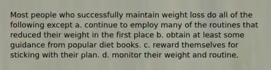 Most people who successfully maintain weight loss do all of the following except a. continue to employ many of the routines that reduced their weight in the first place b. obtain at least some guidance from popular diet books. c. reward themselves for sticking with their plan. d. monitor their weight and routine.