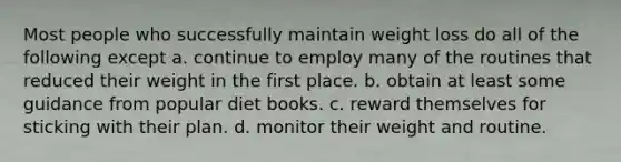 Most people who successfully maintain weight loss do all of the following except a. continue to employ many of the routines that reduced their weight in the first place. b. obtain at least some guidance from popular diet books. c. reward themselves for sticking with their plan. d. monitor their weight and routine.