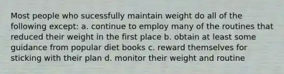 Most people who sucessfully maintain weight do all of the following except: a. continue to employ many of the routines that reduced their weight in the first place b. obtain at least some guidance from popular diet books c. reward themselves for sticking with their plan d. monitor their weight and routine