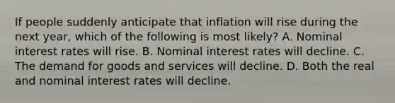 If people suddenly anticipate that inflation will rise during the next year, which of the following is most likely? A. Nominal interest rates will rise. B. Nominal interest rates will decline. C. The demand for goods and services will decline. D. Both the real and nominal interest rates will decline.