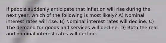 If people suddenly anticipate that inflation will rise during the next year, which of the following is most likely? A) Nominal interest rates will rise. B) Nominal interest rates will decline. C) The demand for goods and services will decline. D) Both the real and nominal interest rates will decline.