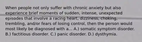 When people not only suffer with chronic anxiety but also experience brief moments of sudden, intense, unexpected episodes that involve a racing heart, dizziness, choking, trembling, and/or fears of losing control, then the person would most likely be diagnosed with a... A.) somatic symptom disorder. B.) factitious disorder. C.) panic disorder. D.) dysthymia.