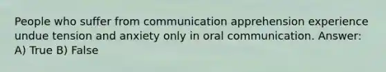 People who suffer from communication apprehension experience undue tension and anxiety only in oral communication. Answer: A) True B) False