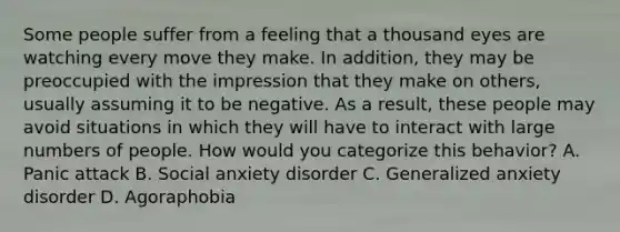 Some people suffer from a feeling that a thousand eyes are watching every move they make. In addition, they may be preoccupied with the impression that they make on others, usually assuming it to be negative. As a result, these people may avoid situations in which they will have to interact with large numbers of people. How would you categorize this behavior? A. Panic attack B. Social anxiety disorder C. Generalized anxiety disorder D. Agoraphobia