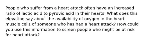 People who suffer from a heart attack often have an increased ratio of lactic acid to pyruvic acid in their hearts. What does this elevation say about the availability of oxygen in the heart muscle cells of someone who has had a heart attack? How could you use this information to screen people who might be at risk for heart attack?