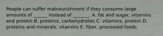 People can suffer malnourishment if they consume large amounts of ______ instead of _______. A. fat and sugar, vitamins and protein B. proteins, carbohydrates C. vitamins, protein D. proteins and minerals, vitamins E. fiber, processed foods