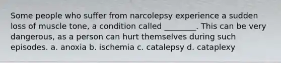 Some people who suffer from narcolepsy experience a sudden loss of muscle tone, a condition called ________. This can be very dangerous, as a person can hurt themselves during such episodes. a. anoxia b. ischemia c. catalepsy d. cataplexy