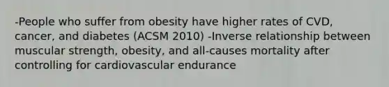 -People who suffer from obesity have higher rates of CVD, cancer, and diabetes (ACSM 2010) -Inverse relationship between muscular strength, obesity, and all-causes mortality after controlling for cardiovascular endurance