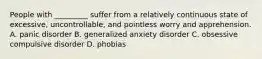 People with _________ suffer from a relatively continuous state of excessive, uncontrollable, and pointless worry and apprehension. A. panic disorder B. generalized anxiety disorder C. obsessive compulsive disorder D. phobias