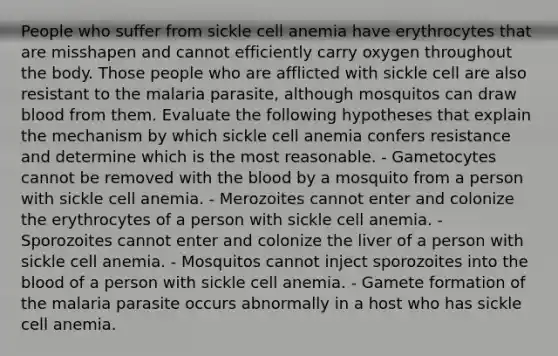 People who suffer from sickle cell anemia have erythrocytes that are misshapen and cannot efficiently carry oxygen throughout the body. Those people who are afflicted with sickle cell are also resistant to the malaria parasite, although mosquitos can draw blood from them. Evaluate the following hypotheses that explain the mechanism by which sickle cell anemia confers resistance and determine which is the most reasonable. - Gametocytes cannot be removed with <a href='https://www.questionai.com/knowledge/k7oXMfj7lk-the-blood' class='anchor-knowledge'>the blood</a> by a mosquito from a person with sickle cell anemia. - Merozoites cannot enter and colonize the erythrocytes of a person with sickle cell anemia. - Sporozoites cannot enter and colonize the liver of a person with sickle cell anemia. - Mosquitos cannot inject sporozoites into the blood of a person with sickle cell anemia. - Gamete formation of the malaria parasite occurs abnormally in a host who has sickle cell anemia.