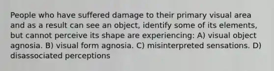 People who have suffered damage to their primary visual area and as a result can see an object, identify some of its elements, but cannot perceive its shape are experiencing: A) visual object agnosia. B) visual form agnosia. C) misinterpreted sensations. D) disassociated perceptions