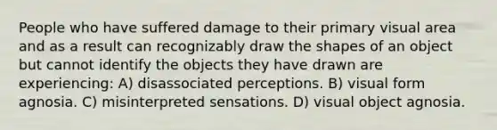 People who have suffered damage to their primary visual area and as a result can recognizably draw the shapes of an object but cannot identify the objects they have drawn are experiencing: A) disassociated perceptions. B) visual form agnosia. C) misinterpreted sensations. D) visual object agnosia.