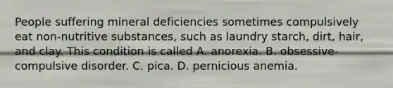 People suffering mineral deficiencies sometimes compulsively eat non-nutritive substances, such as laundry starch, dirt, hair, and clay. This condition is called A. anorexia. B. obsessive-compulsive disorder. C. pica. D. pernicious anemia.