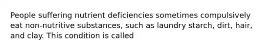 People suffering nutrient deficiencies sometimes compulsively eat non-nutritive substances, such as laundry starch, dirt, hair, and clay. This condition is called