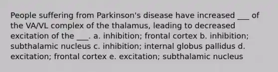 People suffering from Parkinson's disease have increased ___ of the VA/VL complex of the thalamus, leading to decreased excitation of the ___. a. inhibition; frontal cortex b. inhibition; subthalamic nucleus c. inhibition; internal globus pallidus d. excitation; frontal cortex e. excitation; subthalamic nucleus