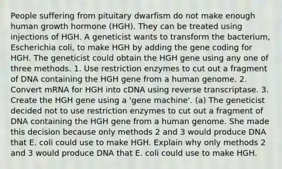 People suffering from pituitary dwarfism do not make enough human growth hormone (HGH). They can be treated using injections of HGH. A geneticist wants to transform the bacterium, Escherichia coli, to make HGH by adding the gene coding for HGH. The geneticist could obtain the HGH gene using any one of three methods. 1. Use restriction enzymes to cut out a fragment of DNA containing the HGH gene from a human genome. 2. Convert mRNA for HGH into cDNA using reverse transcriptase. 3. Create the HGH gene using a 'gene machine'. (a) The geneticist decided not to use restriction enzymes to cut out a fragment of DNA containing the HGH gene from a human genome. She made this decision because only methods 2 and 3 would produce DNA that E. coli could use to make HGH. Explain why only methods 2 and 3 would produce DNA that E. coli could use to make HGH.