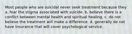 Most people who are suicidal never seek treatment because they a. fear the stigma associated with suicide. b. believe there is a conflict between mental health and spiritual healing. c. do not believe the treatment will make a difference. d. generally do not have insurance that will cover psychological service.