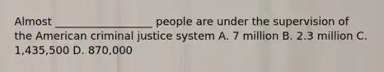 Almost __________________ people are under the supervision of the American criminal justice system A. 7 million B. 2.3 million C. 1,435,500 D. 870,000