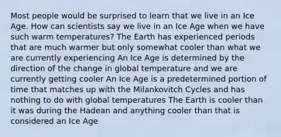 Most people would be surprised to learn that we live in an Ice Age. How can scientists say we live in an Ice Age when we have such warm temperatures? The Earth has experienced periods that are much warmer but only somewhat cooler than what we are currently experiencing An Ice Age is determined by the direction of the change in global temperature and we are currently getting cooler An Ice Age is a predetermined portion of time that matches up with the Milankovitch Cycles and has nothing to do with global temperatures The Earth is cooler than it was during the Hadean and anything cooler than that is considered an Ice Age