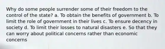 Why do some people surrender some of their freedom to the control of the state? a. To obtain the benefits of government b. To limit the role of government in their lives c. To ensure decency in society d. To limit their losses to natural disasters e. So that they can worry about political concerns rather than economic concerns