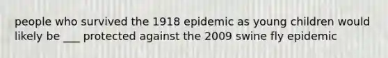 people who survived the 1918 epidemic as young children would likely be ___ protected against the 2009 swine fly epidemic