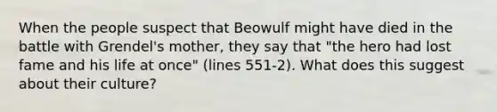 When the people suspect that Beowulf might have died in the battle with Grendel's mother, they say that "the hero had lost fame and his life at once" (lines 551-2). What does this suggest about their culture?