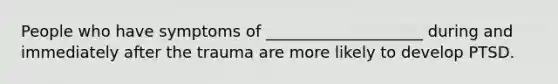 People who have symptoms of ____________________ during and immediately after the trauma are more likely to develop PTSD.