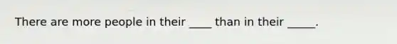 There are more people in their ____ than in their _____.