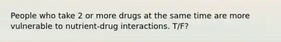 People who take 2 or more drugs at the same time are more vulnerable to nutrient-drug interactions. T/F?