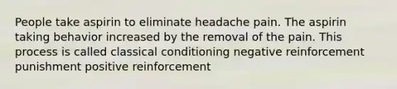 People take aspirin to eliminate headache pain. The aspirin taking behavior increased by the removal of the pain. This process is called classical conditioning negative reinforcement punishment positive reinforcement