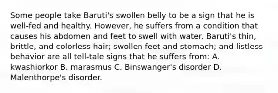 Some people take Baruti's swollen belly to be a sign that he is well-fed and healthy. However, he suffers from a condition that causes his abdomen and feet to swell with water. Baruti's thin, brittle, and colorless hair; swollen feet and stomach; and listless behavior are all tell-tale signs that he suffers from: A. kwashiorkor B. marasmus C. Binswanger's disorder D. Malenthorpe's disorder.