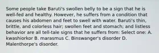 Some people take Baruti's swollen belly to be a sign that he is well-fed and healthy. However, he suffers from a condition that causes his abdomen and feet to swell with water. Baruti's thin, brittle, and colorless hair; swollen feet and stomach; and listless behavior are all tell-tale signs that he suffers from: Select one: A. kwashiorkor B. marasmus C. Binswanger's disorder D. Malenthorpe's disorder.