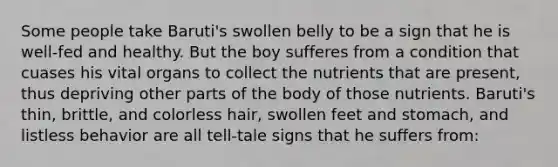 Some people take Baruti's swollen belly to be a sign that he is well-fed and healthy. But the boy sufferes from a condition that cuases his vital organs to collect the nutrients that are present, thus depriving other parts of the body of those nutrients. Baruti's thin, brittle, and colorless hair, swollen feet and stomach, and listless behavior are all tell-tale signs that he suffers from: