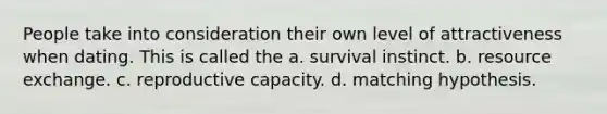 People take into consideration their own level of attractiveness when dating. This is called the a. survival instinct. b. resource exchange. c. reproductive capacity. d. matching hypothesis.