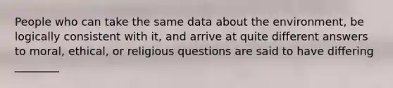 People who can take the same data about the environment, be logically consistent with it, and arrive at quite different answers to moral, ethical, or religious questions are said to have differing ________