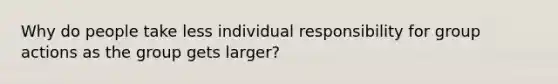 Why do people take less individual responsibility for group actions as the group gets larger?