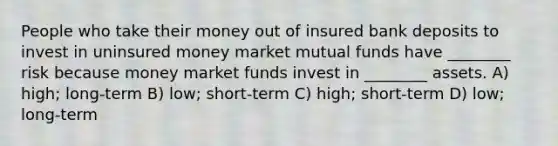 People who take their money out of insured bank deposits to invest in uninsured money market mutual funds have ________ risk because money market funds invest in ________ assets. A) high; long-term B) low; short-term C) high; short-term D) low; long-term