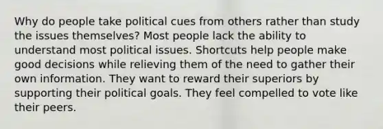 Why do people take political cues from others rather than study the issues themselves? Most people lack the ability to understand most political issues. Shortcuts help people make good decisions while relieving them of the need to gather their own information. They want to reward their superiors by supporting their political goals. They feel compelled to vote like their peers.