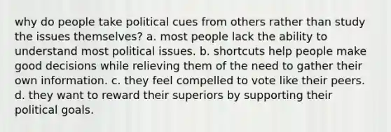 why do people take political cues from others rather than study the issues themselves? a. most people lack the ability to understand most political issues. b. shortcuts help people make good decisions while relieving them of the need to gather their own information. c. they feel compelled to vote like their peers. d. they want to reward their superiors by supporting their political goals.