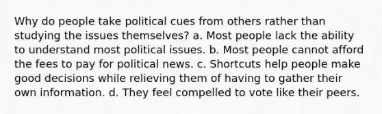 Why do people take political cues from others rather than studying the issues themselves? a. Most people lack the ability to understand most political issues. b. Most people cannot afford the fees to pay for political news. c. Shortcuts help people make good decisions while relieving them of having to gather their own information. d. They feel compelled to vote like their peers.