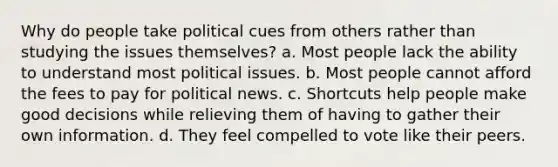 Why do people take political cues from others rather than studying the issues themselves? a. Most people lack the ability to understand most political issues. b. Most people cannot afford the fees to pay for political news. c. Shortcuts help people make good decisions while relieving them of having to gather their own information. d. They feel compelled to vote like their peers.