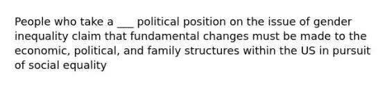 People who take a ___ political position on the issue of gender inequality claim that fundamental changes must be made to the economic, political, and family structures within the US in pursuit of social equality