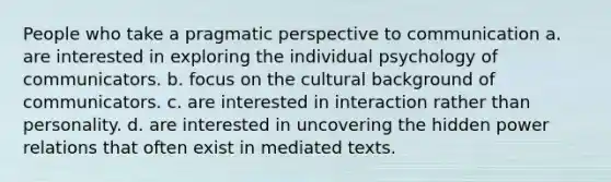 People who take a pragmatic perspective to communication a. are interested in exploring the individual psychology of communicators. b. focus on the cultural background of communicators. c. are interested in interaction rather than personality. d. are interested in uncovering the hidden power relations that often exist in mediated texts.