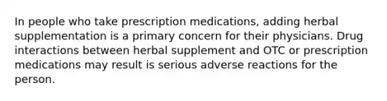 In people who take prescription medications, adding herbal supplementation is a primary concern for their physicians. Drug interactions between herbal supplement and OTC or prescription medications may result is serious adverse reactions for the person.