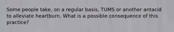 Some people take, on a regular basis, TUMS or another antacid to alleviate heartburn. What is a possible consequence of this practice?